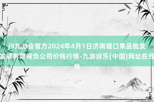 j9九游会官方2024年4月1日济南堤口果品批发发展有限背负公司价钱行情-九游娱乐(中国)网址在线