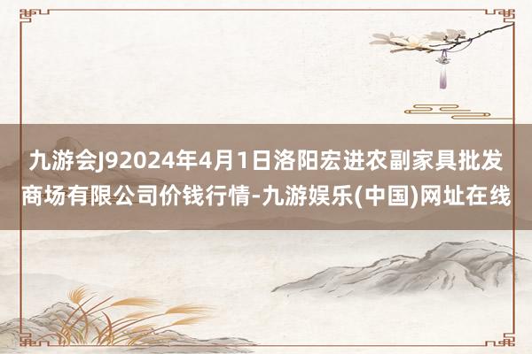 九游会J92024年4月1日洛阳宏进农副家具批发商场有限公司价钱行情-九游娱乐(中国)网址在线