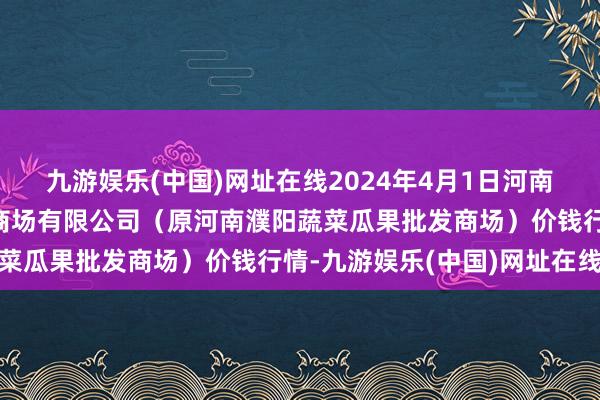 九游娱乐(中国)网址在线2024年4月1日河南濮阳宏进农副居品批发商场有限公司（原河南濮阳蔬菜瓜果批发商场）价钱行情-九游娱乐(中国)网址在线