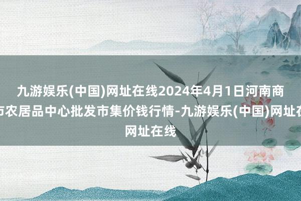 九游娱乐(中国)网址在线2024年4月1日河南商丘市农居品中心批发市集价钱行情-九游娱乐(中国)网址在线