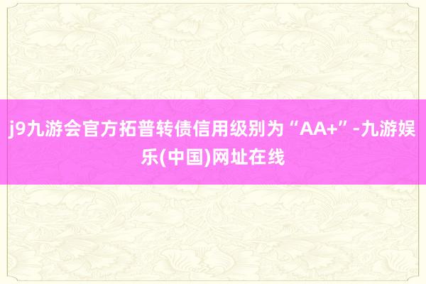 j9九游会官方拓普转债信用级别为“AA+”-九游娱乐(中国)网址在线