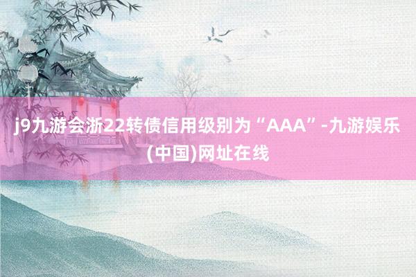 j9九游会浙22转债信用级别为“AAA”-九游娱乐(中国)网址在线