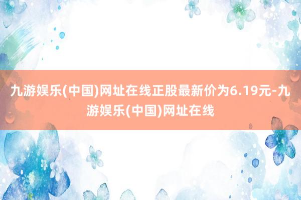 九游娱乐(中国)网址在线正股最新价为6.19元-九游娱乐(中国)网址在线