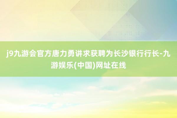 j9九游会官方唐力勇讲求获聘为长沙银行行长-九游娱乐(中国)网址在线