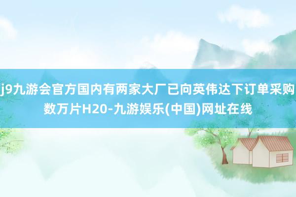 j9九游会官方国内有两家大厂已向英伟达下订单采购数万片H20-九游娱乐(中国)网址在线