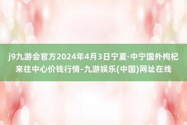 j9九游会官方2024年4月3日宁夏·中宁国外枸杞来往中心价钱行情-九游娱乐(中国)网址在线