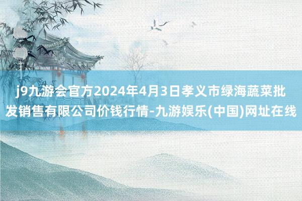 j9九游会官方2024年4月3日孝义市绿海蔬菜批发销售有限公司价钱行情-九游娱乐(中国)网址在线