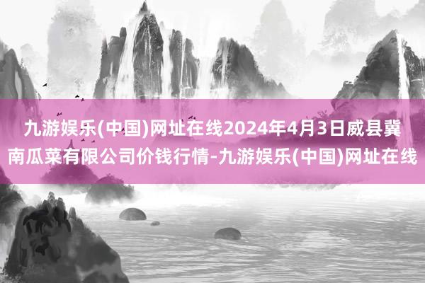 九游娱乐(中国)网址在线2024年4月3日威县冀南瓜菜有限公司价钱行情-九游娱乐(中国)网址在线