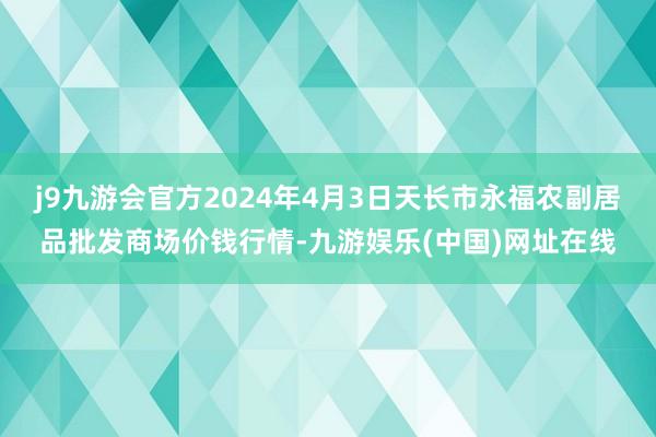 j9九游会官方2024年4月3日天长市永福农副居品批发商场价钱行情-九游娱乐(中国)网址在线