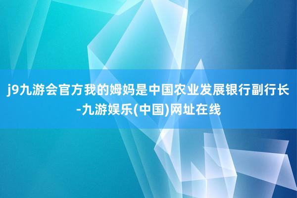 j9九游会官方我的姆妈是中国农业发展银行副行长-九游娱乐(中国)网址在线