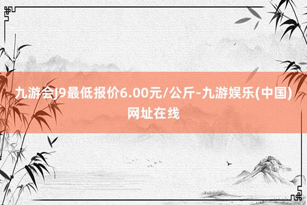 九游会J9最低报价6.00元/公斤-九游娱乐(中国)网址在线