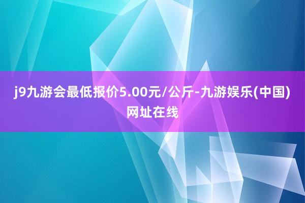 j9九游会最低报价5.00元/公斤-九游娱乐(中国)网址在线