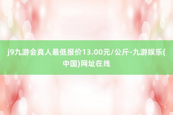 j9九游会真人最低报价13.00元/公斤-九游娱乐(中国)网址在线