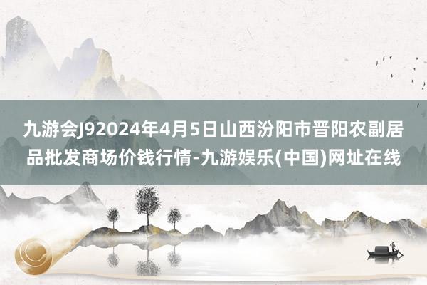 九游会J92024年4月5日山西汾阳市晋阳农副居品批发商场价钱行情-九游娱乐(中国)网址在线