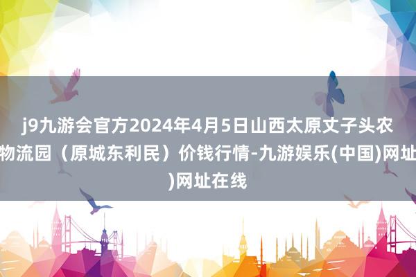 j9九游会官方2024年4月5日山西太原丈子头农家具物流园（原城东利民）价钱行情-九游娱乐(中国)网址在线