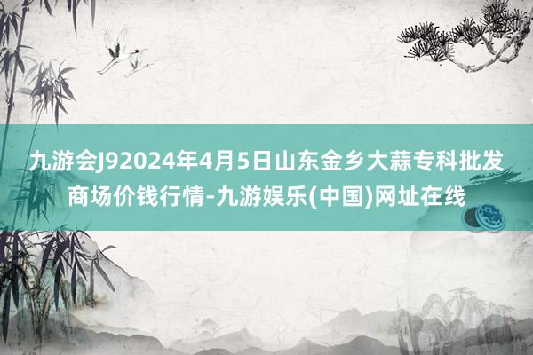 九游会J92024年4月5日山东金乡大蒜专科批发商场价钱行情-九游娱乐(中国)网址在线