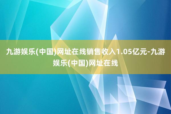 九游娱乐(中国)网址在线销售收入1.05亿元-九游娱乐(中国)网址在线