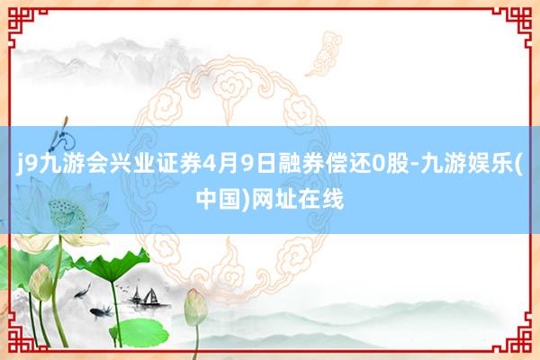 j9九游会兴业证券4月9日融券偿还0股-九游娱乐(中国)网址在线