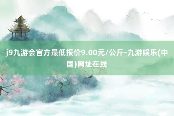 j9九游会官方最低报价9.00元/公斤-九游娱乐(中国)网址在线