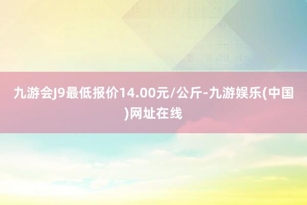 九游会J9最低报价14.00元/公斤-九游娱乐(中国)网址在线