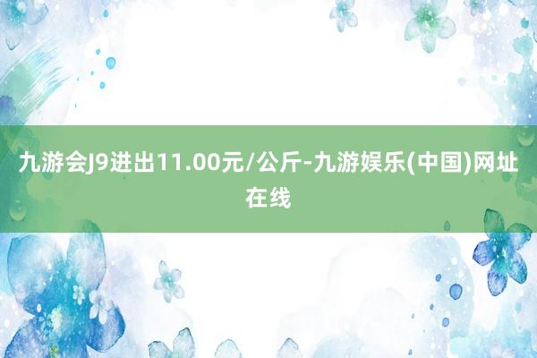 九游会J9进出11.00元/公斤-九游娱乐(中国)网址在线