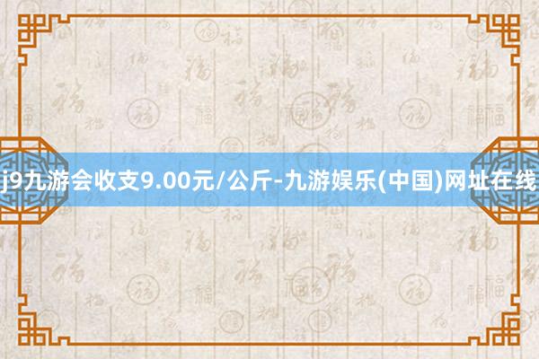 j9九游会收支9.00元/公斤-九游娱乐(中国)网址在线