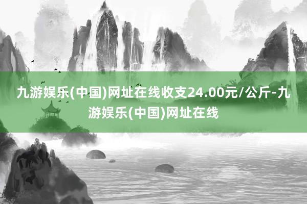 九游娱乐(中国)网址在线收支24.00元/公斤-九游娱乐(中国)网址在线