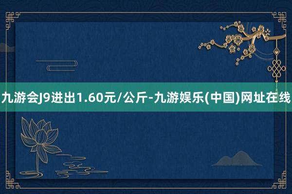 九游会J9进出1.60元/公斤-九游娱乐(中国)网址在线