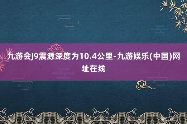 九游会J9震源深度为10.4公里-九游娱乐(中国)网址在线