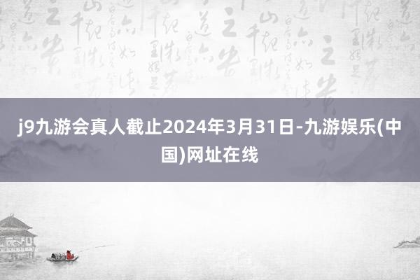 j9九游会真人截止2024年3月31日-九游娱乐(中国)网址在线