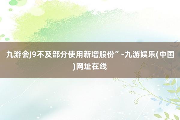 九游会J9不及部分使用新增股份”-九游娱乐(中国)网址在线