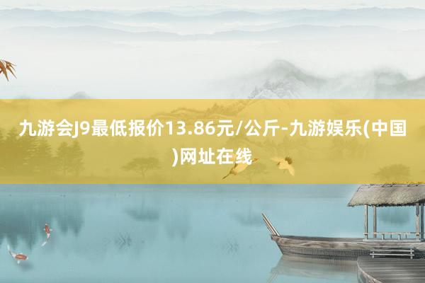 九游会J9最低报价13.86元/公斤-九游娱乐(中国)网址在线