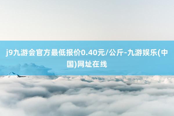 j9九游会官方最低报价0.40元/公斤-九游娱乐(中国)网址在线