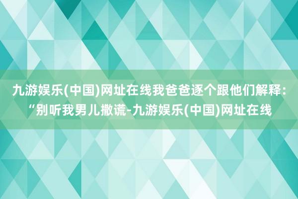 九游娱乐(中国)网址在线我爸爸逐个跟他们解释：“别听我男儿撒谎-九游娱乐(中国)网址在线