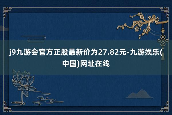 j9九游会官方正股最新价为27.82元-九游娱乐(中国)网址在线