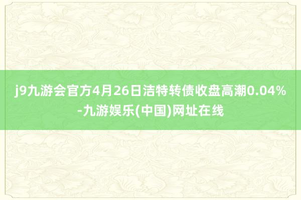 j9九游会官方4月26日洁特转债收盘高潮0.04%-九游娱乐(中国)网址在线