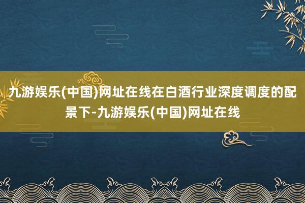 九游娱乐(中国)网址在线在白酒行业深度调度的配景下-九游娱乐(中国)网址在线