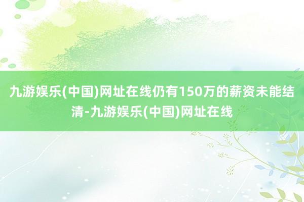 九游娱乐(中国)网址在线仍有150万的薪资未能结清-九游娱乐(中国)网址在线