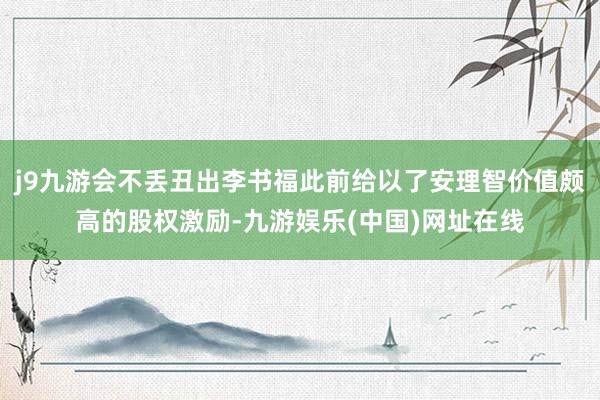 j9九游会不丢丑出李书福此前给以了安理智价值颇高的股权激励-九游娱乐(中国)网址在线