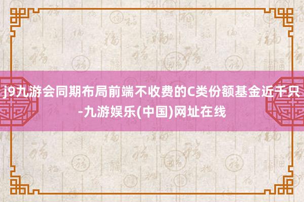 j9九游会同期布局前端不收费的C类份额基金近千只-九游娱乐(中国)网址在线