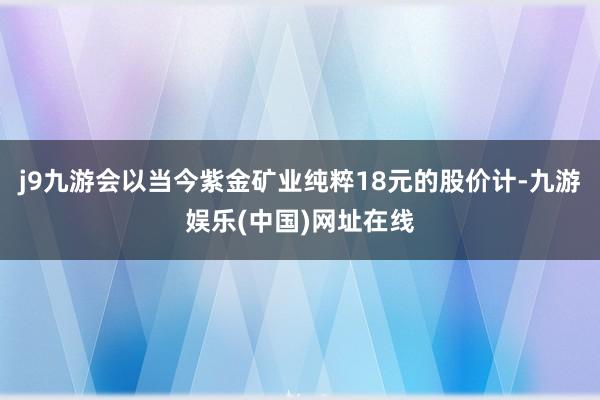 j9九游会以当今紫金矿业纯粹18元的股价计-九游娱乐(中国)网址在线