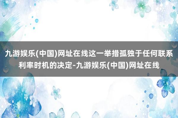 九游娱乐(中国)网址在线这一举措孤独于任何联系利率时机的决定-九游娱乐(中国)网址在线