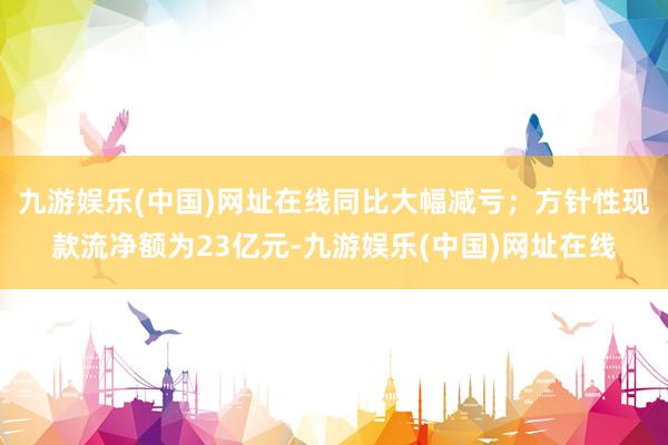 九游娱乐(中国)网址在线同比大幅减亏；方针性现款流净额为23亿元-九游娱乐(中国)网址在线