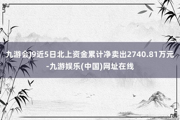 九游会J9近5日北上资金累计净卖出2740.81万元-九游娱乐(中国)网址在线