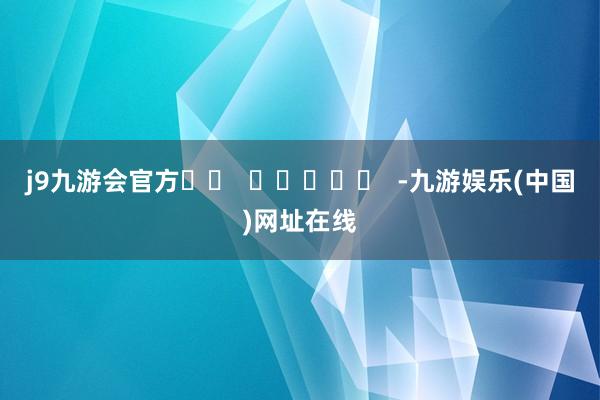 j9九游会官方		  					  -九游娱乐(中国)网址在线