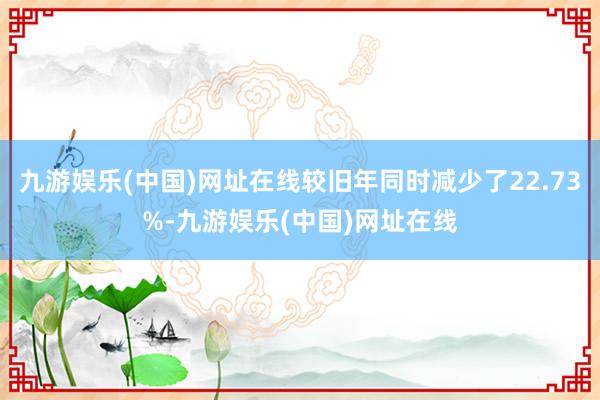 九游娱乐(中国)网址在线较旧年同时减少了22.73%-九游娱乐(中国)网址在线