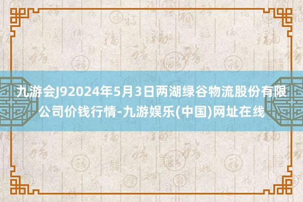 九游会J92024年5月3日两湖绿谷物流股份有限公司价钱行情-九游娱乐(中国)网址在线