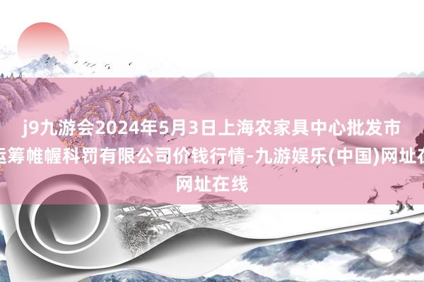 j9九游会2024年5月3日上海农家具中心批发市集运筹帷幄科罚有限公司价钱行情-九游娱乐(中国)网址在线