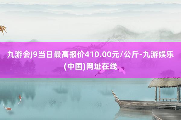 九游会J9当日最高报价410.00元/公斤-九游娱乐(中国)网址在线