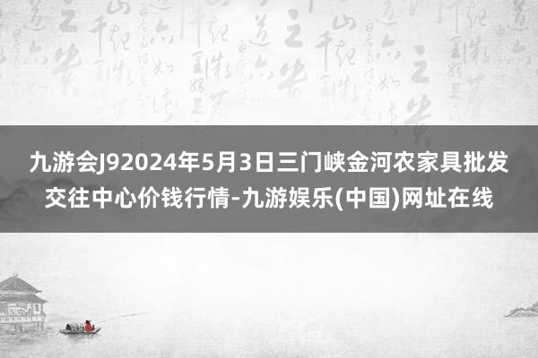 九游会J92024年5月3日三门峡金河农家具批发交往中心价钱行情-九游娱乐(中国)网址在线